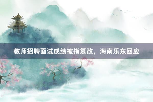 教师招聘面试成绩被指篡改，海南乐东回应