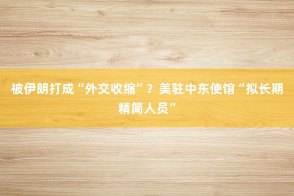 被伊朗打成“外交收缩”？美驻中东使馆“拟长期精简人员”