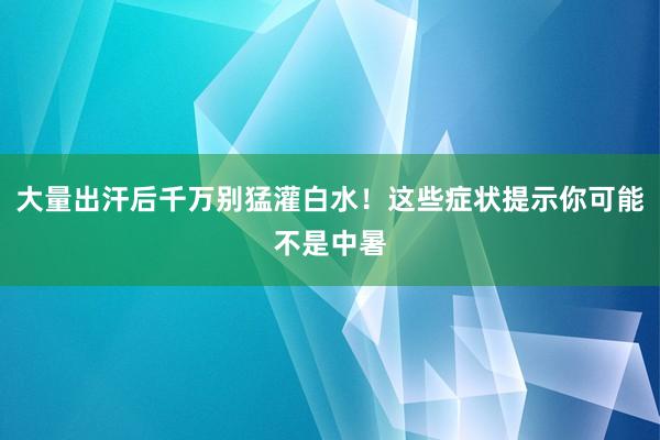 大量出汗后千万别猛灌白水！这些症状提示你可能不是中暑