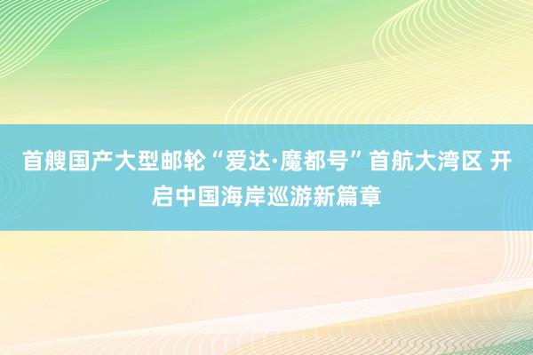 首艘国产大型邮轮“爱达·魔都号”首航大湾区 开启中国海岸巡游新篇章