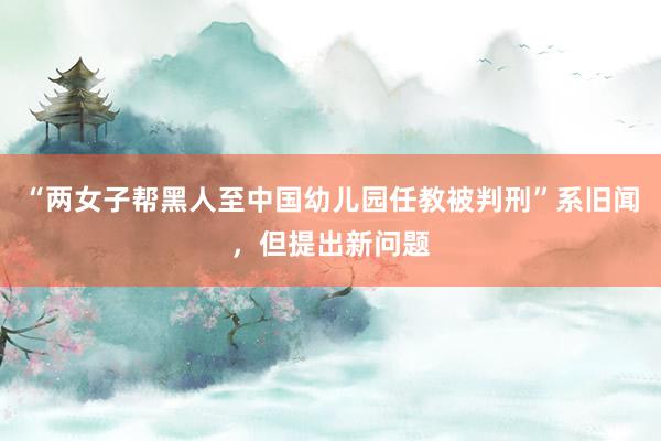 “两女子帮黑人至中国幼儿园任教被判刑”系旧闻，但提出新问题