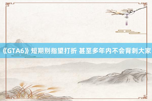 《GTA6》短期别指望打折 甚至多年内不会背刺大家