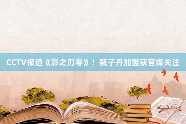 CCTV报道《影之刃零》！甄子丹加盟获官媒关注
