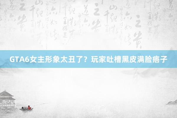 GTA6女主形象太丑了？玩家吐槽黑皮满脸痦子