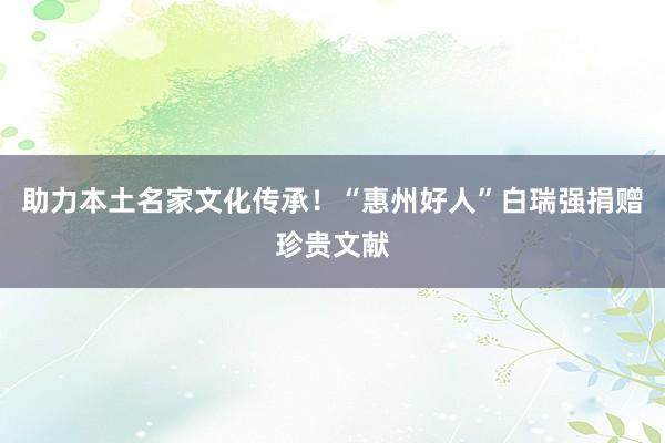 助力本土名家文化传承！“惠州好人”白瑞强捐赠珍贵文献