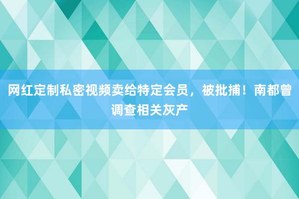 网红定制私密视频卖给特定会员，被批捕！南都曾调查相关灰产