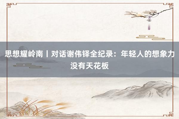 思想耀岭南丨对话谢伟铎全纪录：年轻人的想象力没有天花板