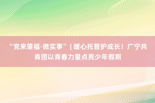“党来肇福·微实事” | 暖心托管护成长！广宁共青团以青春力量点亮少年假期