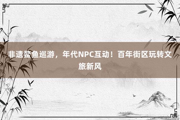 非遗鳌鱼巡游，年代NPC互动！百年街区玩转文旅新风