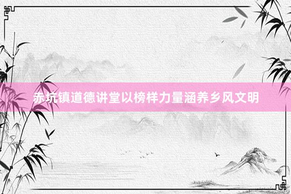 赤坑镇道德讲堂以榜样力量涵养乡风文明