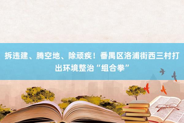 拆违建、腾空地、除顽疾！番禺区洛浦街西三村打出环境整治“组合拳”