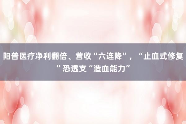 阳普医疗净利翻倍、营收“六连降”，“止血式修复”恐透支“造血能力”