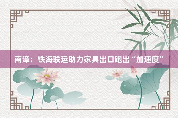 南漳：铁海联运助力家具出口跑出“加速度”