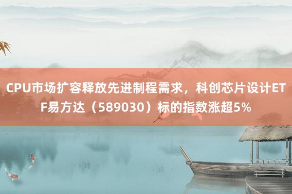 CPU市场扩容释放先进制程需求，科创芯片设计ETF易方达（589030）标的指数涨超5%