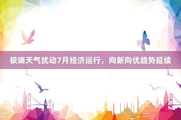 极端天气扰动7月经济运行，向新向优趋势延续