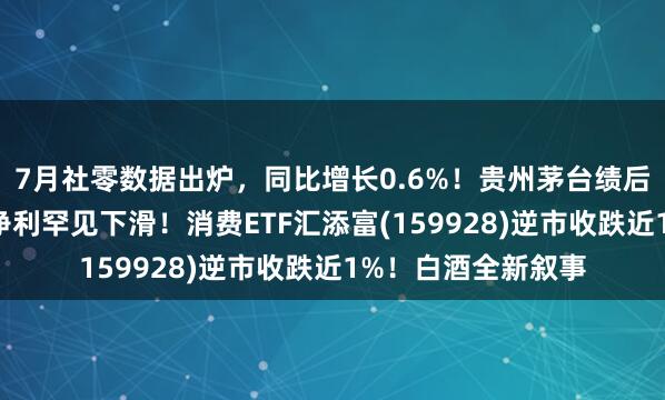 7月社零数据出炉，同比增长0.6%！贵州茅台绩后跌超3%，半年报净利罕见下滑！消费ETF汇添富(159928)逆市收跌近1%！白酒全新叙事