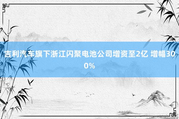 吉利汽车旗下浙江闪聚电池公司增资至2亿 增幅300%