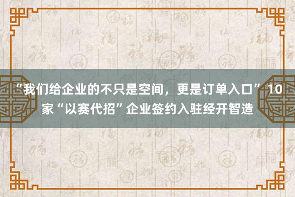 “我们给企业的不只是空间，更是订单入口” 10家“以赛代招”企业签约入驻经开智造