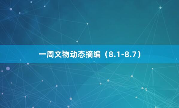 一周文物动态摘编（8.1-8.7）