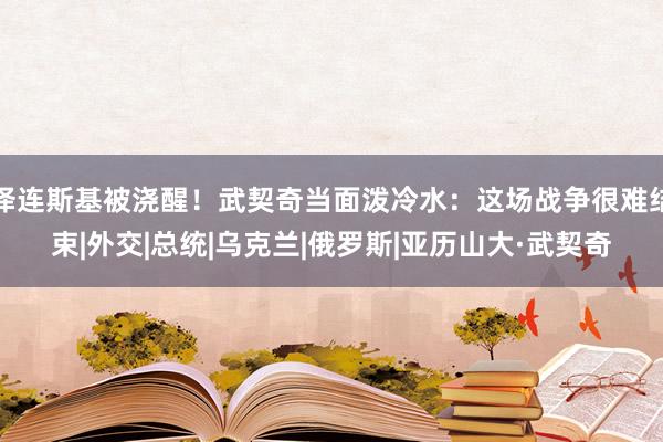 泽连斯基被浇醒！武契奇当面泼冷水：这场战争很难结束|外交|总统|乌克兰|俄罗斯|亚历山大·武契奇
