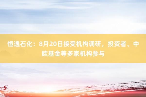 恒逸石化：8月20日接受机构调研，投资者、中欧基金等多家机构参与