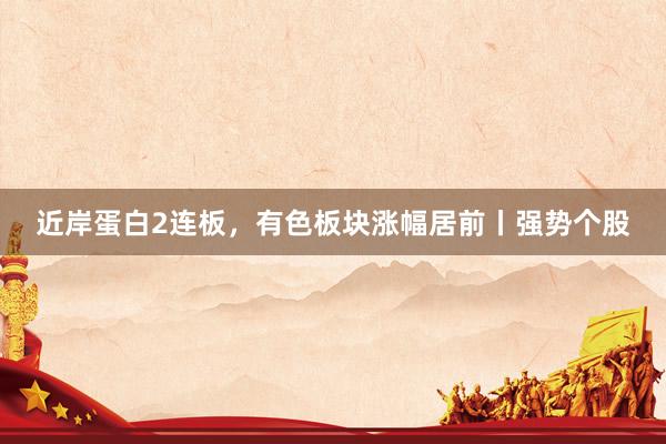 近岸蛋白2连板，有色板块涨幅居前丨强势个股
