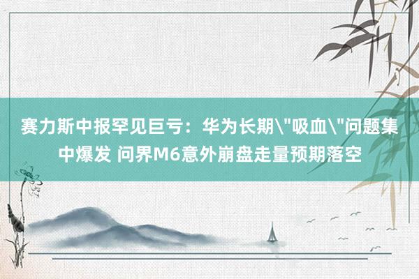 赛力斯中报罕见巨亏：华为长期＂吸血＂问题集中爆发 问界M6意外崩盘走量预期落空