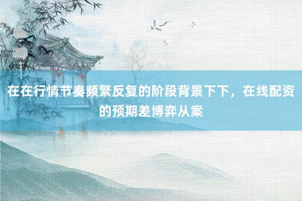 在在行情节奏频繁反复的阶段背景下下，在线配资的预期差博弈从案