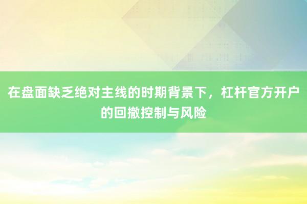 在盘面缺乏绝对主线的时期背景下，杠杆官方开户的回撤控制与风险