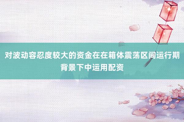 对波动容忍度较大的资金在在箱体震荡区间运行期背景下中运用配资