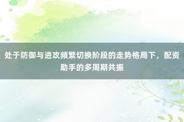 处于防御与进攻频繁切换阶段的走势格局下，配资助手的多周期共振
