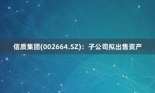 信质集团(002664.SZ)：子公司拟出售资产