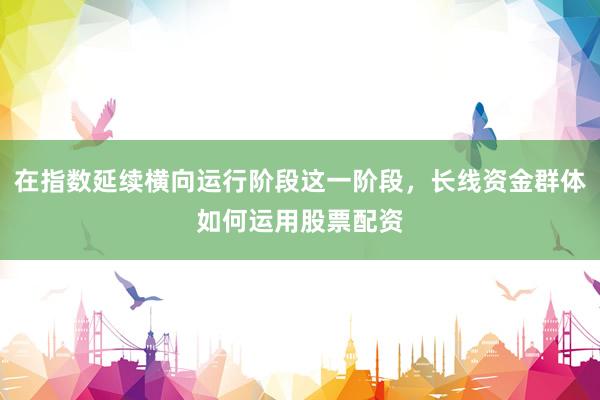 在指数延续横向运行阶段这一阶段，长线资金群体如何运用股票配资