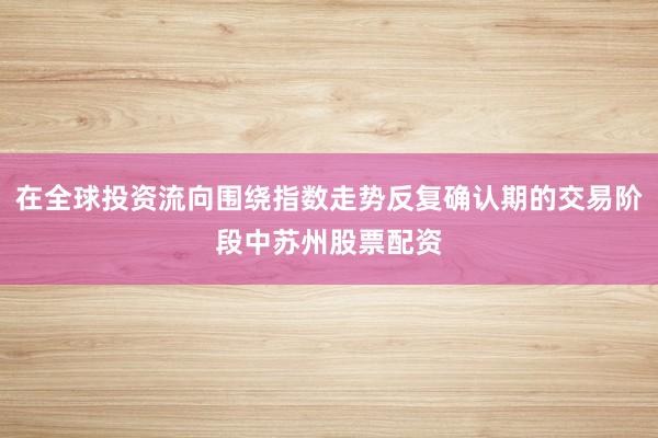在全球投资流向围绕指数走势反复确认期的交易阶段中苏州股票配资