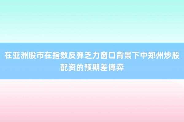 在亚洲股市在指数反弹乏力窗口背景下中郑州炒股配资的预期差博弈