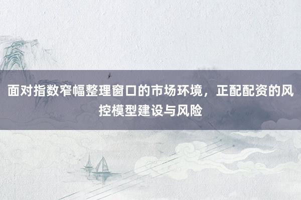 面对指数窄幅整理窗口的市场环境，正配配资的风控模型建设与风险