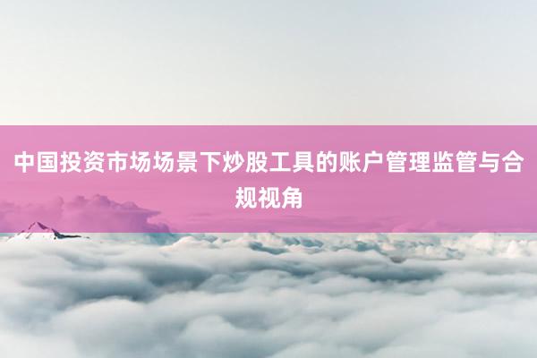 中国投资市场场景下炒股工具的账户管理监管与合规视角