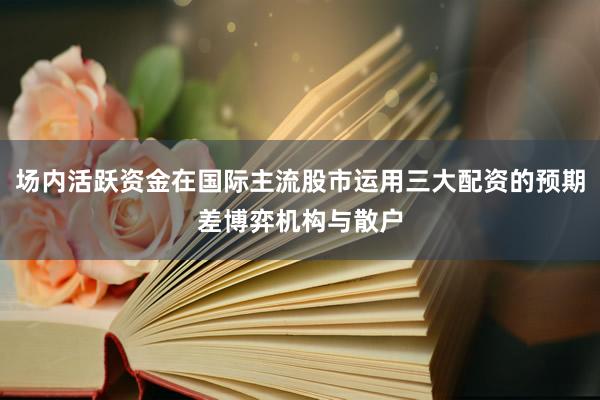 场内活跃资金在国际主流股市运用三大配资的预期差博弈机构与散户