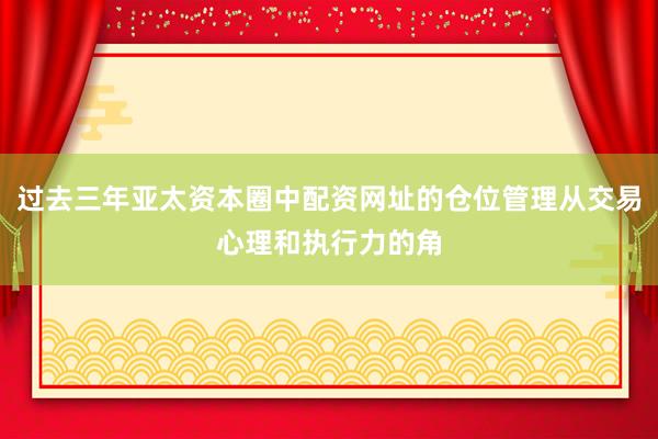 过去三年亚太资本圈中配资网址的仓位管理从交易心理和执行力的角