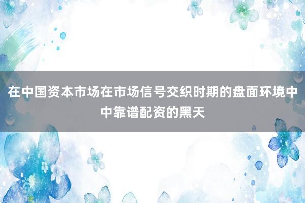 在中国资本市场在市场信号交织时期的盘面环境中中靠谱配资的黑天