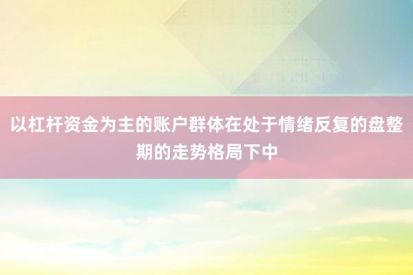 以杠杆资金为主的账户群体在处于情绪反复的盘整期的走势格局下中