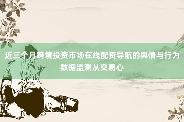 近三个月跨境投资市场在线配资导航的舆情与行为数据监测从交易心