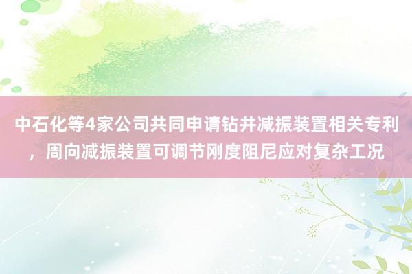 中石化等4家公司共同申请钻井减振装置相关专利，周向减振装置可调节刚度阻尼应对复杂工况