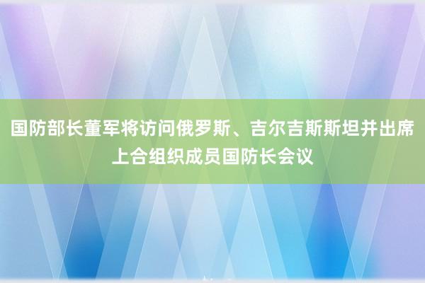 国防部长董军将访问俄罗斯、吉尔吉斯斯坦并出席上合组织成员国防长会议