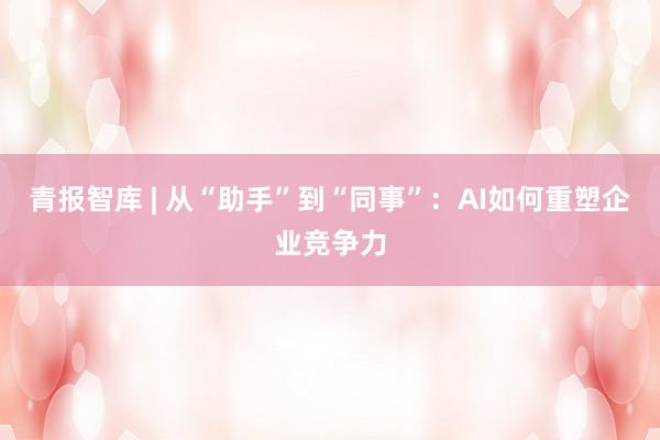 青报智库 | 从“助手”到“同事”：AI如何重塑企业竞争力