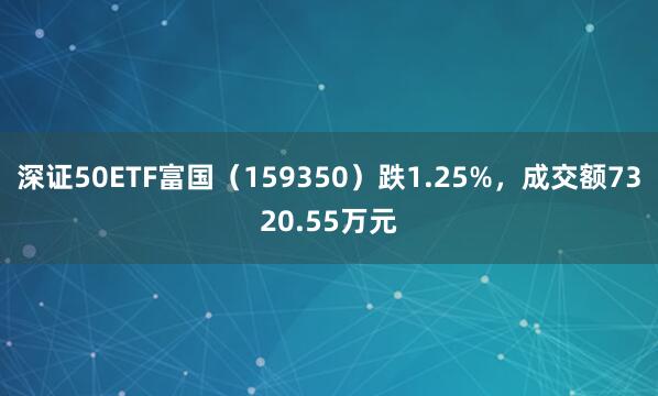 深证50ETF富国（159350）跌1.25%，成交额7320.55万元