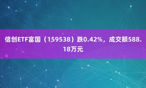 信创ETF富国（159538）跌0.42%，成交额588.18万元