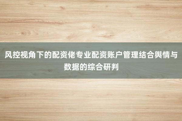 风控视角下的配资佬专业配资账户管理结合舆情与数据的综合研判