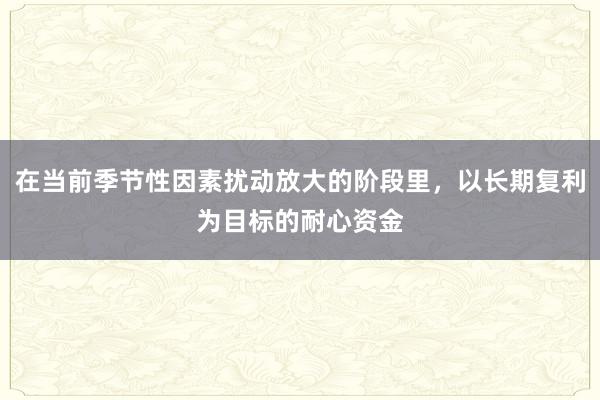 在当前季节性因素扰动放大的阶段里，以长期复利为目标的耐心资金