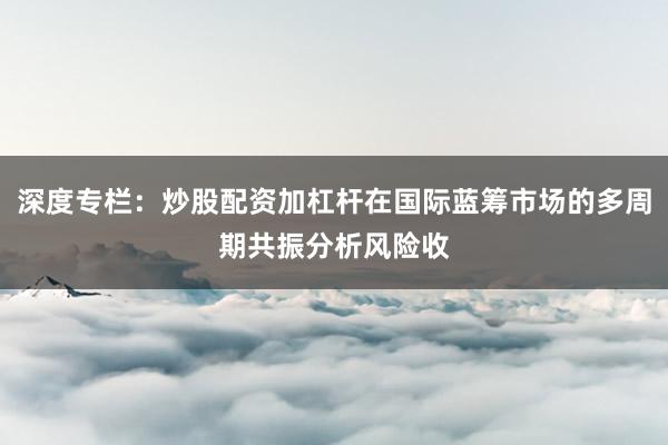 深度专栏：炒股配资加杠杆在国际蓝筹市场的多周期共振分析风险收
